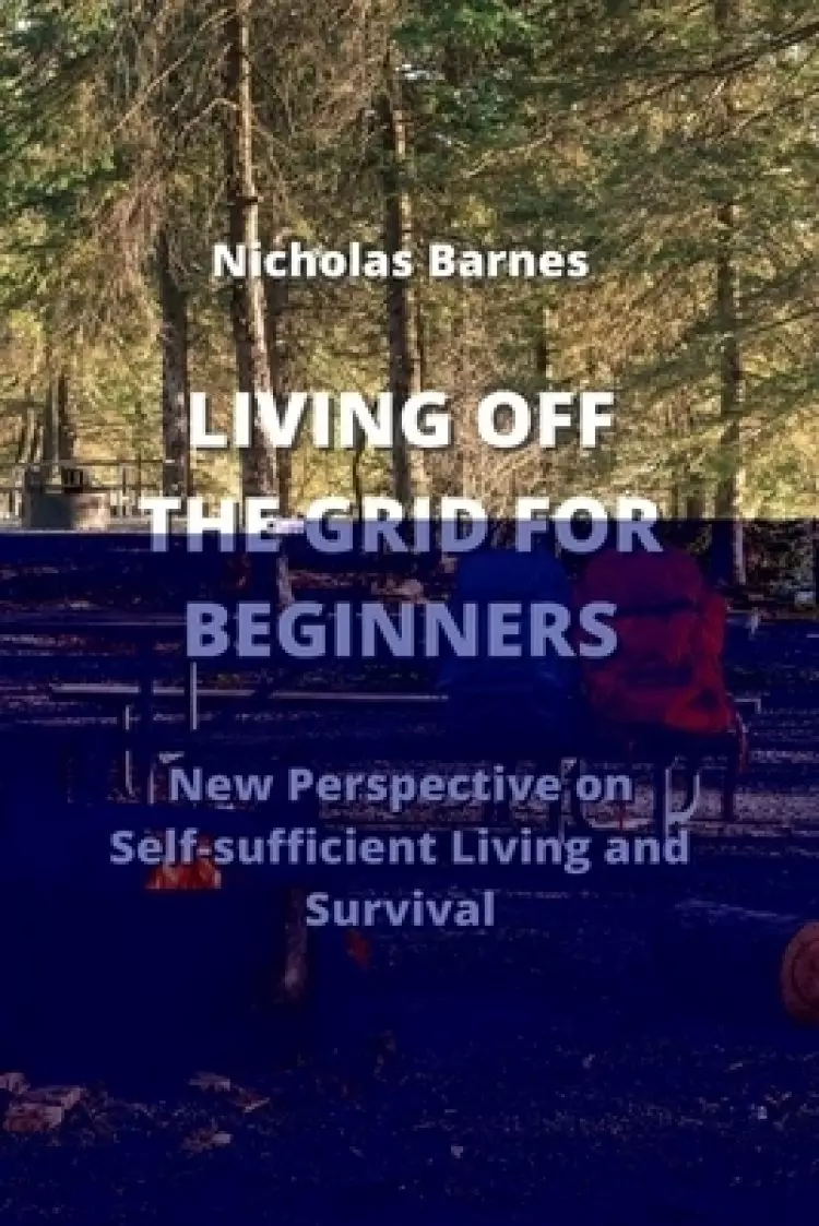 LIVING OFF THE GRID FOR BEGINNERS: New Perspective on Self-sufficient Living And Survival