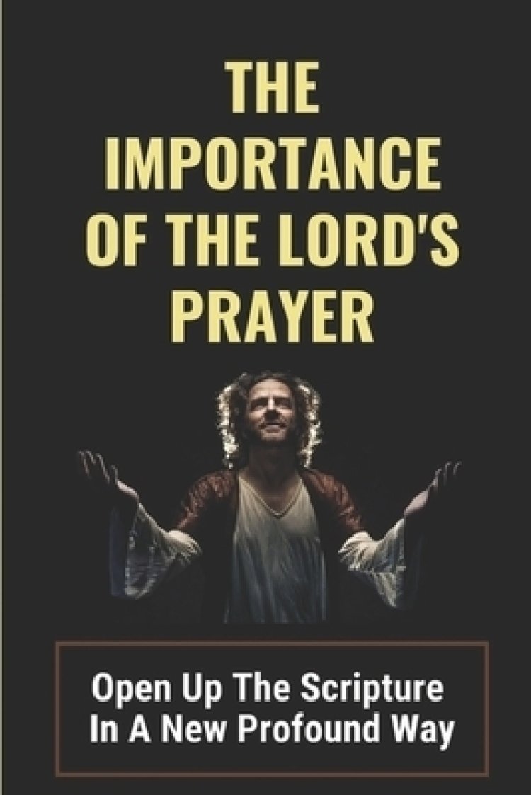 The Importance Of The Lord's Prayer: Open Up The Scripture In A New Profound Way: Prayers To Connect With God