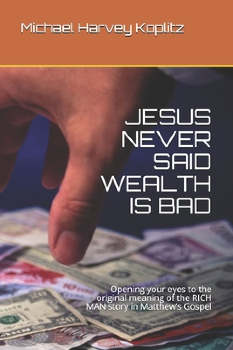 Jesus Never Said Wealth Is Bad: Opening your eyes to the original meaning of the RICH MAN story in Matthew's Gospel