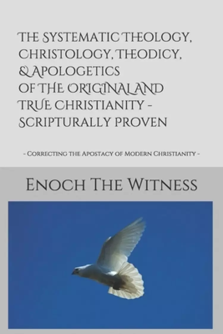 The Systematic Theology, Christology, Theodicy, & Apologetics of THE ORIGINAL AND TRUE Christianity - Scripturally Proven: - Correcting the Apostacy o