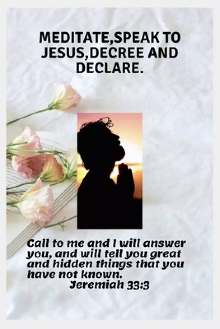 Meditate, Speak to Jesus, Decree and Declare.: Call Him And He Will Answer You