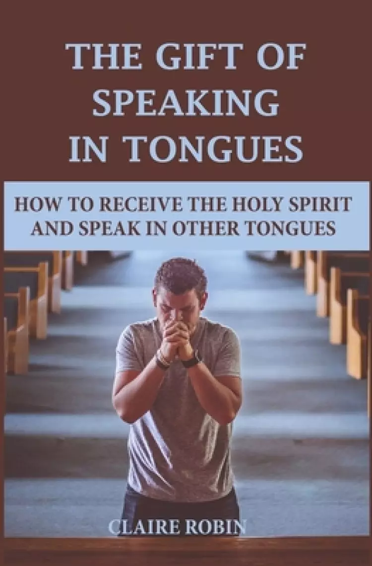 The Gift of Speaking in Tongues: How To Receive The Holy Spirit And Speak In Other Tongues