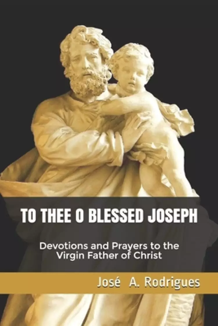 To Thee O Blessed Joseph: Devotions and Prayers to the Virgin Father of Christ