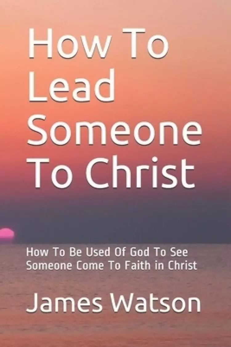 How To Lead Someone To Christ: How To Be Used Of God To See Someone Come To Faith in Christ