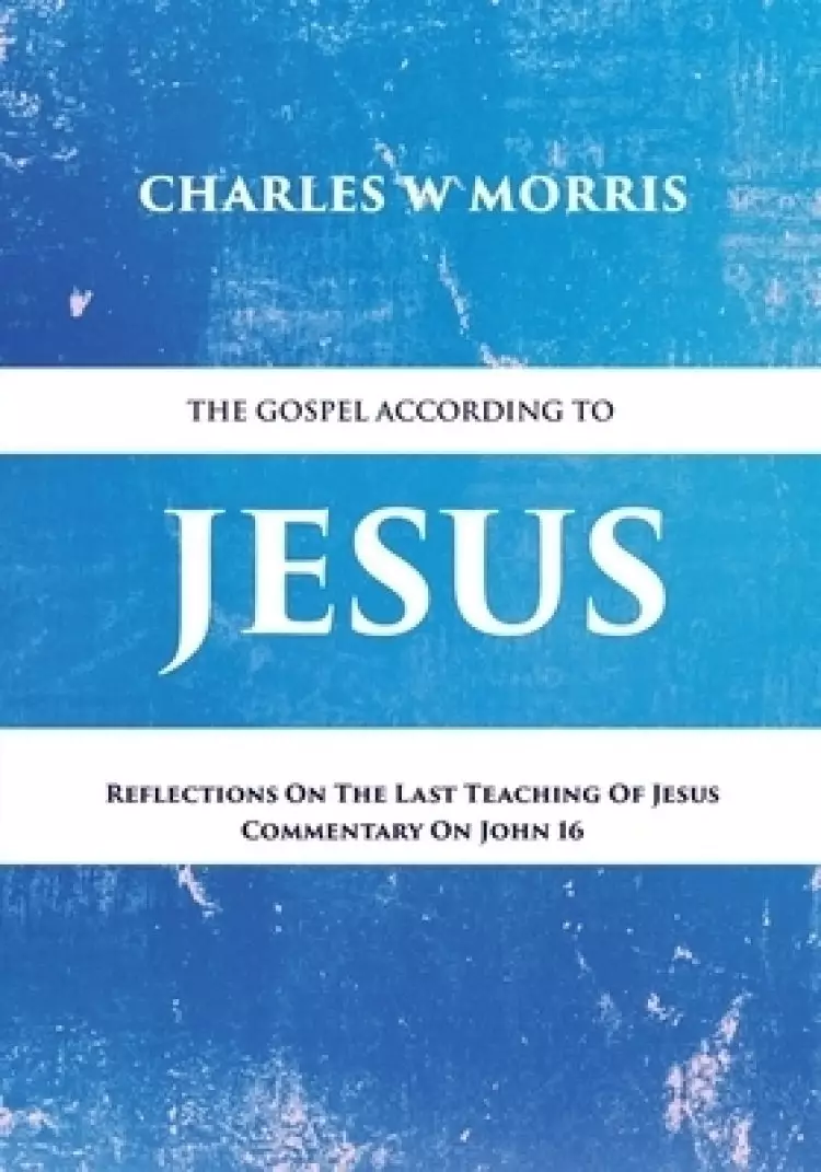 THE GOSPEL ACCORDING TO JESUS: Reflections On The Last Teaching Of Jesus: Commentary On John 16