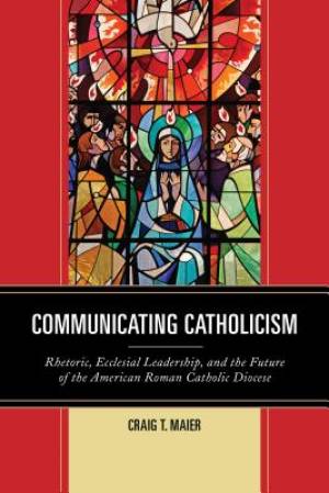 Communicating Catholicism - Rhetoric, Ecclesial Leadership, and the Future of the American Roman Catholic Diocese