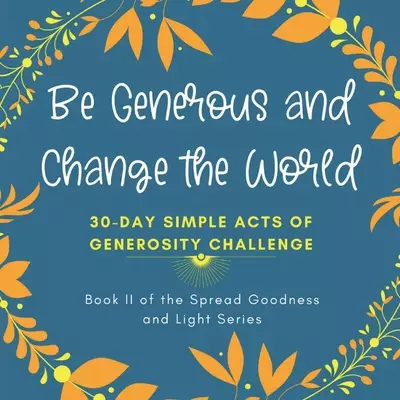 Be Generous and Change the World: 30 Day Simple Acts of Generosity Challenge: Book II of the Spread Goodness and Light Series